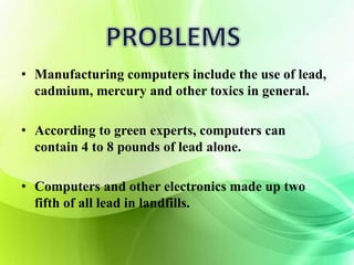 • Manufacturing computers include the use of lead, 
cadmium, mercury and other toxics in general. 
• According to green experts, computers can 
contain 4 to 8 pounds of lead alone. 
• Computers and other electronics made up two 
fifth of all lead in landfills. 
 