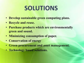 • Develop sustainable green computing plans. 
• Recycle and reuse. 
• Purchase products which are environmentally 
green and sound. 
• Minimizing consumption of paper. 
• Conservation of energy 
• Green procurement and asset management. 
• Technology based solutions. 
 