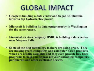 • Google is building a data center on Oregon’s Columbia 
River to tap hydroelectric power. 
• Microsoft is building its data center nearby in Washington 
for the same reason. 
• Financial services company HSBC is building a data center 
near Niagara Falls. 
• Some of the best technology makers are going green. They 
are making green computers and computer based products 
which are readily available and they even provide buy back 
programs to help you dispose off your unwanted computers, 
peripherals and other electronic devices. 
 
