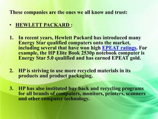 These companies are the ones we all know and trust: 
• HEWLETT PACKARD : 
1. In recent years, Hewlett Packard has introduced many 
Energy Star qualified computers onto the market, 
including several that have won high EPEAT ratings. For 
example, the HP Elite Book 2530p notebook computer is 
Energy Star 5.0 qualified and has earned EPEAT gold. 
2. HP is striving to use more recycled materials in its 
products and product packaging. 
3. HP has also instituted buy back and recycling programs 
for all brands of computers, monitors, printers, scanners 
and other computer technology. 
 