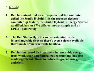 • DELL: 
1. Dell has introduced an ultra-green desktop computer 
called the Studio Hybrid. It is the greenest desktop 
computer up to date, the Studio Hybrid is Energy Star 5.0 
qualified, has an 87% efficient power supply and an 
EPEAT gold rating. 
2. The Dell Studio Hybrid can be customized with 
interchangeable sleeves; there's even a sleeve available 
that's made from renewable bamboo. 
3. Dell has increased its investment in renewable energy 
from wind, solar and natural gas capture and has also 
made significant efforts to reduce its greenhouse gas 
emissions. 
 