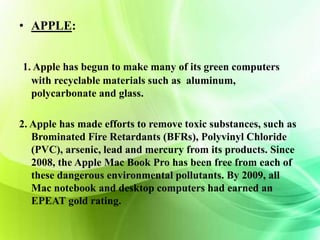 • APPLE: 
1. Apple has begun to make many of its green computers 
with recyclable materials such as aluminum, 
polycarbonate and glass. 
2. Apple has made efforts to remove toxic substances, such as 
Brominated Fire Retardants (BFRs), Polyvinyl Chloride 
(PVC), arsenic, lead and mercury from its products. Since 
2008, the Apple Mac Book Pro has been free from each of 
these dangerous environmental pollutants. By 2009, all 
Mac notebook and desktop computers had earned an 
EPEAT gold rating. 
 