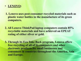 • LENOVO: 
1. Lenovo uses post-consumer recycled materials such as 
plastic water bottles in the manufacture of its green 
computers. 
2. All Lenovo ThinkPad laptop computers contain 85% 
recyclable materials and have achieved an EPEAT 
rating of either silver or gold. 
3. Through its Eco Take Back program, Lenovo offers 
free recycling of all of its computers and other 
electronic products for small businesses and 
consumers in countries throughout the America, Asia 
and Europe. 
 