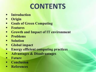  Introduction 
 Origin 
 Goals of Green Computing 
 Features 
 Growth and Impact of IT environment 
 Problems 
 Solution 
 Global impact 
 Energy efficient computing practices 
 Advantages & Disadvantages 
 Future 
 Conclusion 
 References 
 