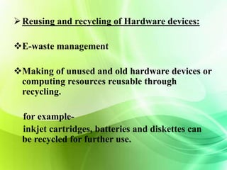 Reusing and recycling of Hardware devices: 
E-waste management 
Making of unused and old hardware devices or 
computing resources reusable through 
recycling. 
for example-inkjet 
cartridges, batteries and diskettes can 
be recycled for further use. 
 