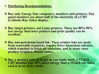 Purchasing Recommendations: 
 Buy only Energy Star computers, monitors and printers. Flat 
panel monitors use about half of the electricity of a CRT 
(Cathode-Ray-Tube) display. 
 Buy inkjet printers, not Laser printers. These use 80%-90% 
less energy than laser printers and print quality can be 
excellent. 
 Buy non-petroleum based ink. These printer inks are made 
from renewable resources, require fewer hazardous solvents, 
which translate to fewer air emissions, and in many cases 
produce brighter, cleaner colors. 
 Buy a monitor only as larger as you really need. A 17-inch 
CRT monitor uses 30% more energy than a 15-inch one when 
each is in an active mode. 
 