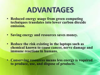 • Reduced energy usage from green computing 
techniques translates into lower carbon dioxide 
emission. 
• Saving energy and resources saves money. 
• Reduce the risk existing in the laptops such as 
chemical known to cause cancer, nerve damage and 
immune reactions in humans. 
• Conserving resources means less energy is required 
to produce, use, and dispose of products. 
 