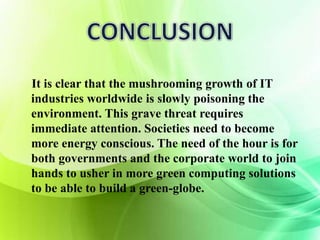 It is clear that the mushrooming growth of IT 
industries worldwide is slowly poisoning the 
environment. This grave threat requires 
immediate attention. Societies need to become 
more energy conscious. The need of the hour is for 
both governments and the corporate world to join 
hands to usher in more green computing solutions 
to be able to build a green-globe. 
 