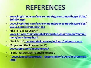 • www.brighthub.com/environment/greencomputing/articles/ 
104850.aspx 
• www.brighthub.com/environment/greencomputing/articles/ 
61813.aspx?cid=parsely_rec 
• “the HP Eco solutions”, 
www.hp.com/hpinfo/globalcitizenship/environment/commit 
ment/our-history.html 
• “Dell Earth”, content.dell.com/us/en/corp/dell-earth.aspx 
• “Apple and the Environment”, 
www.apple.com/environment/ 
• “Social responsibility environment”, 
• " www.lenovo.com/social_responsibility/us/en/environment 
.html 
