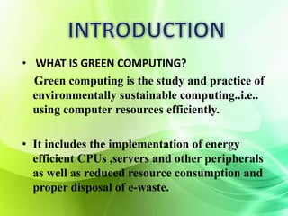 • WHAT IS GREEN COMPUTING? 
Green computing is the study and practice of 
environmentally sustainable computing..i.e.. 
using computer resources efficiently. 
• It includes the implementation of energy 
efficient CPUs ,servers and other peripherals 
as well as reduced resource consumption and 
proper disposal of e-waste. 
 