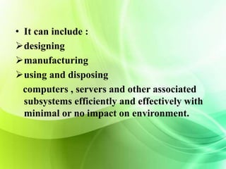 • It can include : 
designing 
manufacturing 
using and disposing 
computers , servers and other associated 
subsystems efficiently and effectively with 
minimal or no impact on environment. 
 