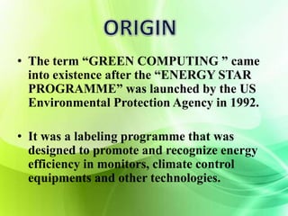• The term “GREEN COMPUTING ” came 
into existence after the “ENERGY STAR 
PROGRAMME” was launched by the US 
Environmental Protection Agency in 1992. 
• It was a labeling programme that was 
designed to promote and recognize energy 
efficiency in monitors, climate control 
equipments and other technologies. 
 
