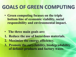 • Green computing focuses on the triple 
bottom line of economic viability, social 
responsibility and environmental impact. 
• The three main goals are: 
1. Reduce the use of hazardous materials. 
2. Maximize the energy efficiency. 
3. Promote the recyclability, biodegradability 
of defunct products and factory waste. 
 