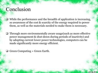 Conclusion 
 While the performance and the breadth of application is increasing, 
so awareness of the cost & scarcity of the energy required to power 
them, as well as the materials needed to make them is necessary. 
 Through more environmentally aware usage(such as more effective 
power management & shut-down during periods of inactivity) and 
by adopting current lower power technologies, computers can be 
made significantly more energy efficient. 
 Green Computing = Green Earth. 
 