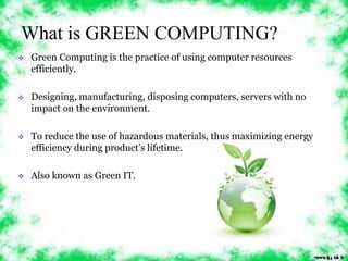 What is GREEN COMPUTING? 
 Green Computing is the practice of using computer resources 
efficiently. 
 Designing, manufacturing, disposing computers, servers with no 
impact on the environment. 
 To reduce the use of hazardous materials, thus maximizing energy 
efficiency during product’s lifetime. 
 Also known as Green IT. 
 