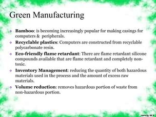 Green Manufacturing 
 Bamboo: is becoming increasingly popular for making casings for 
computers & peripherals. 
 Recyclable plastics: Computers are constructed from recyclable 
polycarbonate resin. 
 Eco-friendly flame retardant: There are flame retardant silicone 
compounds available that are flame retardant and completely non-toxic. 
 Inventory Management: reducing the quantity of both hazardous 
materials used in the process and the amount of excess raw 
materials. 
 Volume reduction: removes hazardous portion of waste from 
non-hazardous portion. 
 
