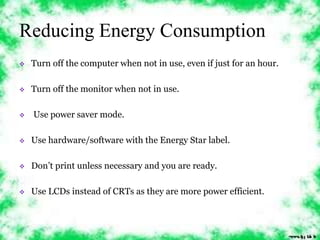 Reducing Energy Consumption 
 Turn off the computer when not in use, even if just for an hour. 
 Turn off the monitor when not in use. 
 Use power saver mode. 
 Use hardware/software with the Energy Star label. 
 Don’t print unless necessary and you are ready. 
 Use LCDs instead of CRTs as they are more power efficient. 
 
