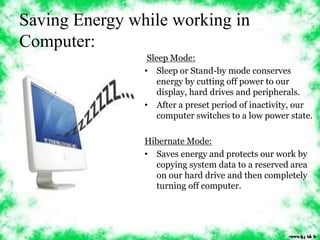 Saving Energy while working in 
Computer: 
Sleep Mode: 
• Sleep or Stand-by mode conserves 
energy by cutting off power to our 
display, hard drives and peripherals. 
• After a preset period of inactivity, our 
computer switches to a low power state. 
Hibernate Mode: 
• Saves energy and protects our work by 
copying system data to a reserved area 
on our hard drive and then completely 
turning off computer. 
 