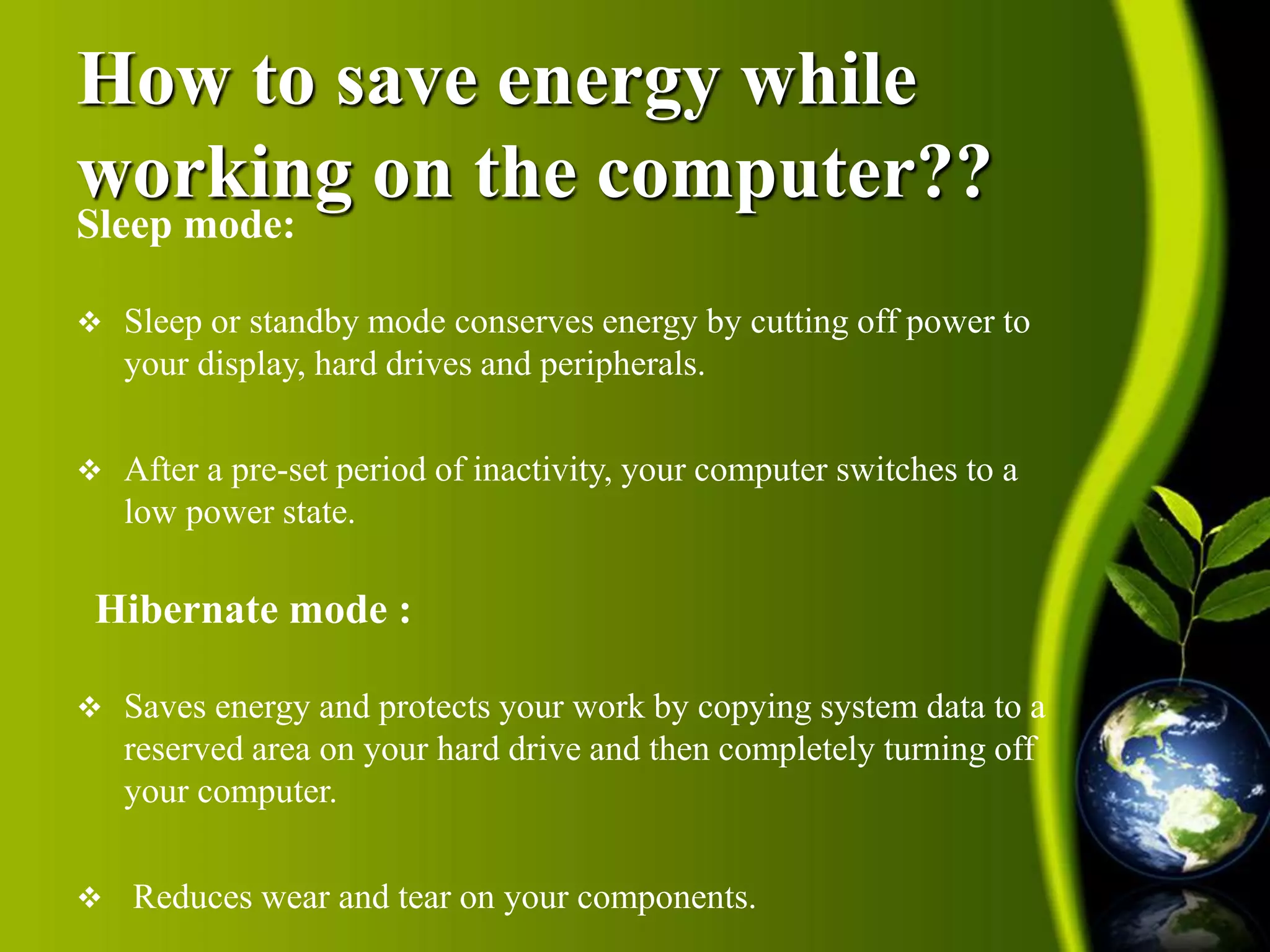 How to save energy while 
working on the computer?? 
Sleep mode: 
 Sleep or standby mode conserves energy by cutting off power to 
your display, hard drives and peripherals. 
 After a pre-set period of inactivity, your computer switches to a 
low power state. 
Hibernate mode : 
 Saves energy and protects your work by copying system data to a 
reserved area on your hard drive and then completely turning off 
your computer. 
 Reduces wear and tear on your components. 
 