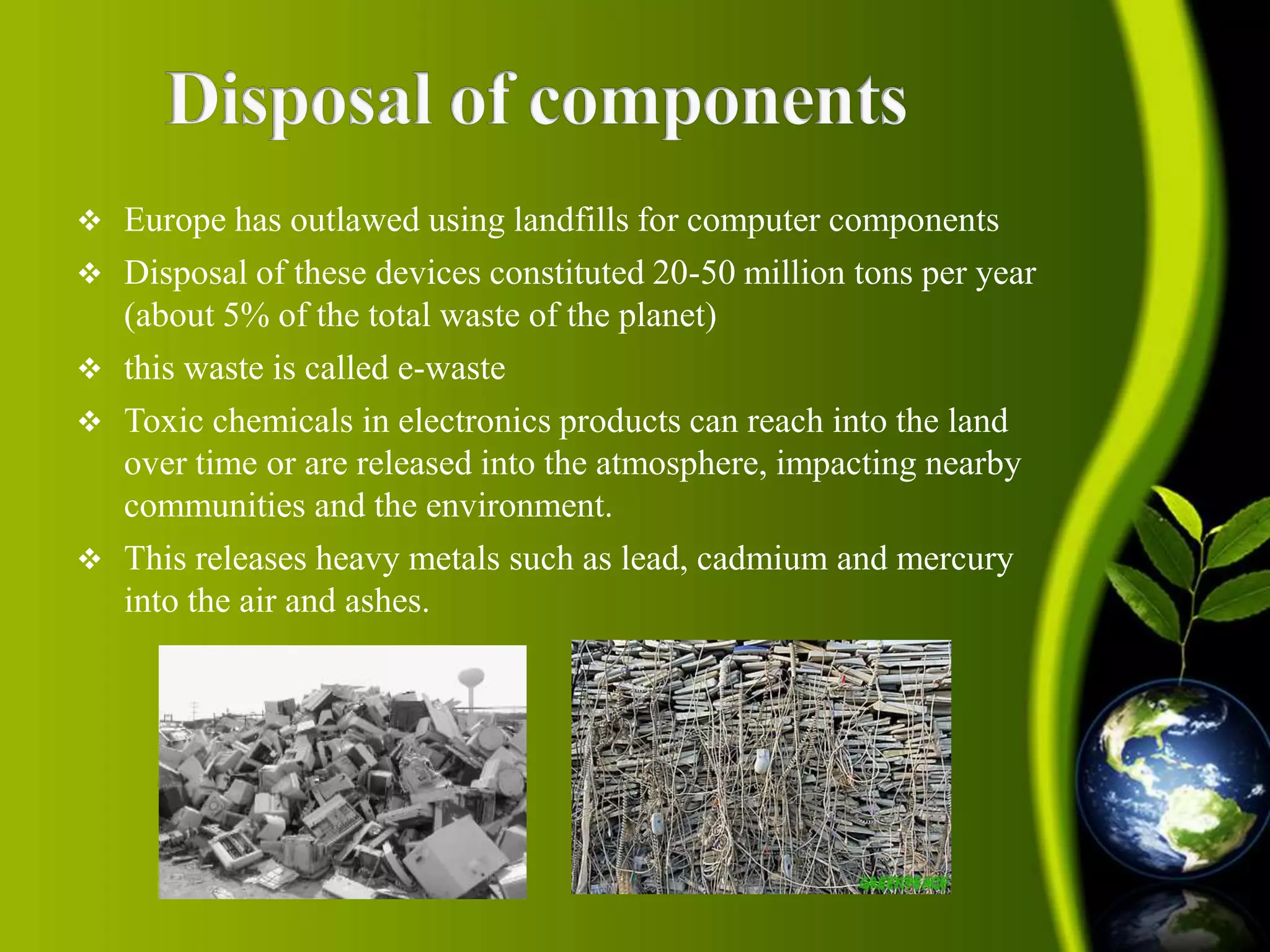  Europe has outlawed using landfills for computer components 
 Disposal of these devices constituted 20-50 million tons per year 
(about 5% of the total waste of the planet) 
 this waste is called e-waste 
 Toxic chemicals in electronics products can reach into the land 
over time or are released into the atmosphere, impacting nearby 
communities and the environment. 
 This releases heavy metals such as lead, cadmium and mercury 
into the air and ashes. 
 