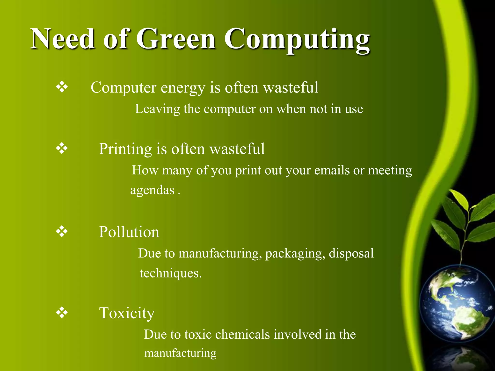 Need of Green Computing 
 Computer energy is often wasteful 
Leaving the computer on when not in use 
 Printing is often wasteful 
How many of you print out your emails or meeting 
agendas . 
 Pollution 
Due to manufacturing, packaging, disposal 
techniques. 
 Toxicity 
Due to toxic chemicals involved in the 
manufacturing 
 