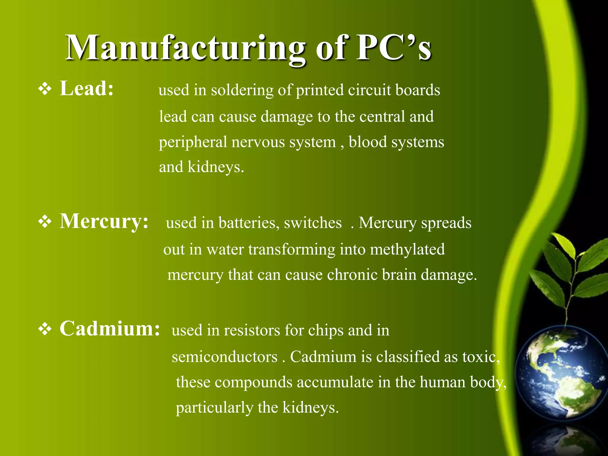 Manufacturing of PC’s 
 Lead: used in soldering of printed circuit boards 
lead can cause damage to the central and 
peripheral nervous system , blood systems 
and kidneys. 
 Mercury: used in batteries, switches . Mercury spreads 
out in water transforming into methylated 
mercury that can cause chronic brain damage. 
 Cadmium: used in resistors for chips and in 
semiconductors . Cadmium is classified as toxic, 
these compounds accumulate in the human body, 
particularly the kidneys. 
 