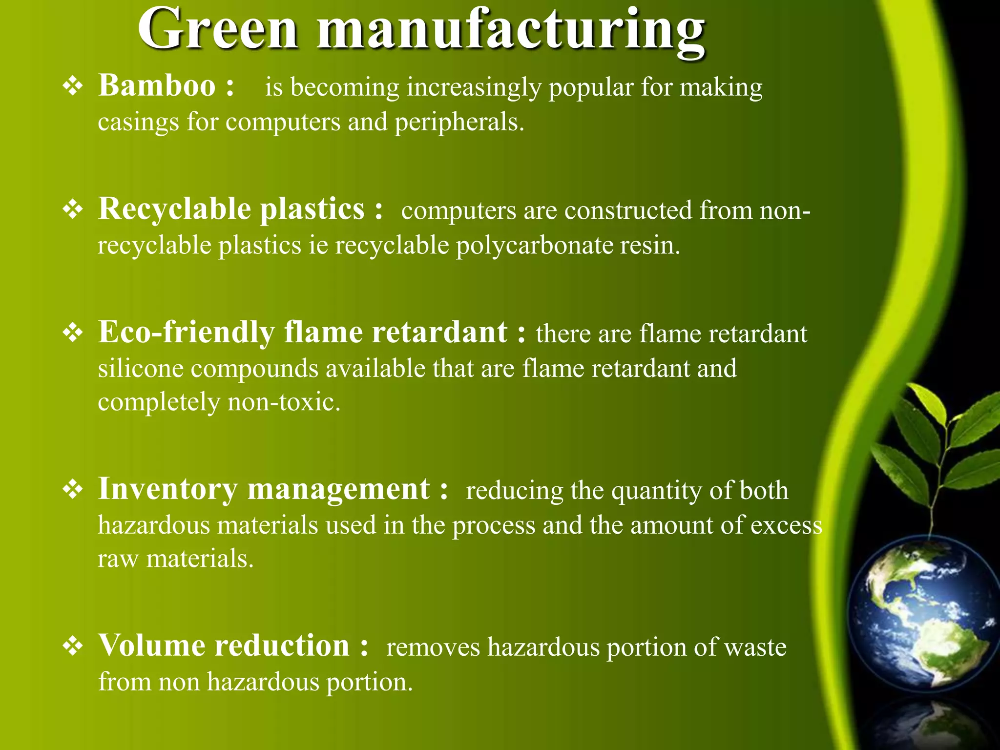 Green manufacturing 
 Bamboo : is becoming increasingly popular for making 
casings for computers and peripherals. 
 Recyclable plastics : computers are constructed from non-recyclable 
plastics ie recyclable polycarbonate resin. 
 Eco-friendly flame retardant : there are flame retardant 
silicone compounds available that are flame retardant and 
completely non-toxic. 
 Inventory management : reducing the quantity of both 
hazardous materials used in the process and the amount of excess 
raw materials. 
 Volume reduction : removes hazardous portion of waste 
from non hazardous portion. 
 