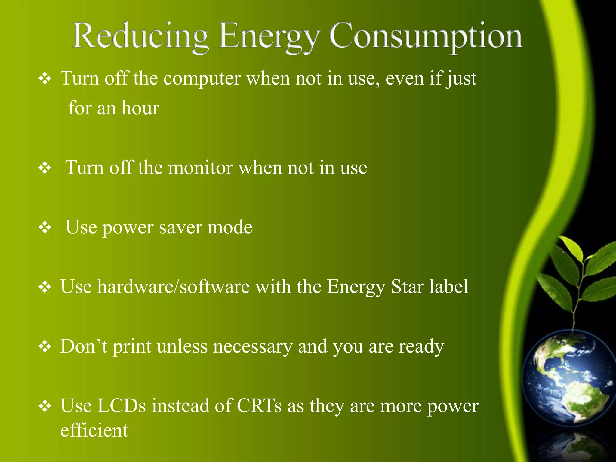  Turn off the computer when not in use, even if just 
for an hour 
 Turn off the monitor when not in use 
 Use power saver mode 
 Use hardware/software with the Energy Star label 
 Don’t print unless necessary and you are ready 
 Use LCDs instead of CRTs as they are more power 
efficient 
 