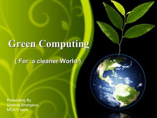 Green Computing 
( For a cleaner World ) 
Presenting By 
Swarna Bhargava, 
MCA V sem. 
 