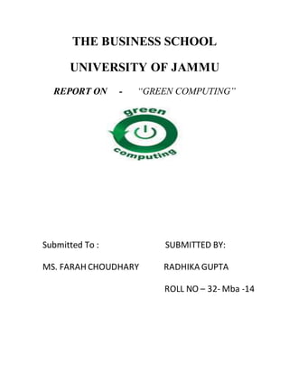 THE BUSINESS SCHOOL
UNIVERSITY OF JAMMU
REPORT ON - “GREEN COMPUTING”
Submitted To : SUBMITTED BY:
MS. FARAH CHOUDHARY RADHIKA GUPTA
ROLL NO – 32- Mba -14
 