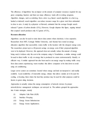 The efficiency of algorithms has an impact on the amount of computer resources required for any
given computing function and there are many efficiency trade-offs in writing programs.
Algorithm changes, such as switching from a slow (e.g. linear) search algorithm to a fast (e.g.
hashed or indexed) search algorithm can reduce resource usage for a given task from substantial
to close to zero. A study by a physicist at Harvard, estimated that the average Google search
released 7 grams of carbon dioxide (CO₂). However, Google disputes this figure, arguing instead
that a typical search produces only 0.2 grams of CO₂.
Resource allocation
Algorithms can also be used to route data to data centers where electricity is less expensive.
Researchers from MIT, Carnegie Mellon University, and Akamai have tested an energy
allocation algorithm that successfully routes traffic to the location with the cheapest energy costs.
The researchers project up to a 40 percent savings on energy costs if their proposed algorithm
were to be deployed. However, this approach does not actually reduce the amount of energy
being used; it reduces only the cost to the company using it. Nonetheless, a similar strategy could
be used to direct traffic to rely on energy that is produced in a more environmentally friendly or
efficient way. A similar approach has also been used to cut energy usage by routing traffic away
from data centers experiencing warm weather; this allows computers to be shut down to avoid
using air conditioning.
Larger server centers are sometimes located where energy and land are inexpensive and readily
available. Local availability of renewable energy, climate that allows outside air to be used for
cooling, or locating them where the heat they produce may be used for other purposes could be
factors in green siting decisions.
Approaches to actually reduce the energy consumption of network devices by proper
network/device management techniques are surveyed in. The authors grouped the approaches
into 4 main strategies, namely
(i) Adaptive Link Rate (ALR)
(ii) Interface Proxying
(iii) Energy Aware Infrastructure
(iv) Energy Aware Applications.
 