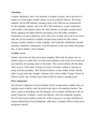 Virtualizing
Computer virtualization refers to the abstraction of computer resources, such as the process of
running two or more logical computer systems on one set of physical hardware. The concept
originated with the IBM mainframe operating systems of the 1960s, but was commercialized
for x86-compatible computers only in the 1990s. With virtualization, a system administrator
could combine several physical systems into virtual machines on one single, powerful system,
thereby unplugging the original hardware and reducing power and cooling consumption.
Virtualization can assist in distributing work so that servers are either busy or put in a low-power
sleep state. Several commercial companies and open-source projects now offer software
packages to enable a transition to virtual computing. Intel Corporation andAMD have also built
proprietary virtualization enhancements to the x86 instruction set into each of their CPU product
lines, in order to facilitate virtual computing.
Terminal servers
Terminal servers have also been used in green computing. When using the system, users at a
terminal connect to a central server; all of the actual computing is done on the server, but the end
user experiences the operating system on the terminal. These can be combined with thin clients,
which use up to 1/8 the amount of energy of a normal workstation, resulting in a decrease of
energy costs and consumption. There has been an increase in using terminal services with thin
clients to create virtual labs. Examples of terminal server software include Terminal Services for
Windows and the Linux Terminal Server Project (LTSP) for theLinux operating system.
Power management
The Advanced Configuration and Power Interface (ACPI), an open industry standard, allows an
operating system to directly control the power-saving aspects of its underlying hardware. This
allows a system to automatically turn off components such as monitors and hard drives after set
periods of inactivity. In addition, a system may hibernate, when most components (including
the CPU and the system RAM) are turned off. ACPI is a successor to an earlier Intel-Microsoft
standard calledAdvanced Power Management, which allows a computer's BIOS to control power
management functions.
 