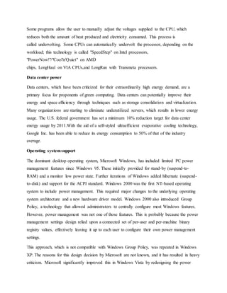 Some programs allow the user to manually adjust the voltages supplied to the CPU, which
reduces both the amount of heat produced and electricity consumed. This process is
called undervolting. Some CPUs can automatically undervolt the processor, depending on the
workload; this technology is called "SpeedStep" on Intel processors,
"PowerNow!"/"Cool'n'Quiet" on AMD
chips, LongHaul on VIA CPUs,and LongRun with Transmeta processors.
Data center power
Data centers, which have been criticized for their extraordinarily high energy demand, are a
primary focus for proponents of green computing. Data centers can potentially improve their
energy and space efficiency through techniques such as storage consolidation and virtualization.
Many organizations are starting to eliminate underutilized servers, which results in lower energy
usage. The U.S. federal government has set a minimum 10% reduction target for data center
energy usage by 2011.With the aid of a self-styled ultraefficient evaporative cooling technology,
Google Inc. has been able to reduce its energy consumption to 50% of that of the industry
average.
Operating systemsupport
The dominant desktop operating system, Microsoft Windows, has included limited PC power
management features since Windows 95. These initially provided for stand-by (suspend-to-
RAM) and a monitor low power state. Further iterations of Windows added hibernate (suspend-
to-disk) and support for the ACPI standard. Windows 2000 was the first NT-based operating
system to include power management. This required major changes to the underlying operating
system architecture and a new hardware driver model. Windows 2000 also introduced Group
Policy, a technology that allowed administrators to centrally configure most Windows features.
However, power management was not one of those features. This is probably because the power
management settings design relied upon a connected set of per-user and per-machine binary
registry values, effectively leaving it up to each user to configure their own power management
settings.
This approach, which is not compatible with Windows Group Policy, was repeated in Windows
XP. The reasons for this design decision by Microsoft are not known, and it has resulted in heavy
criticism. Microsoft significantly improved this in Windows Vista by redesigning the power
 
