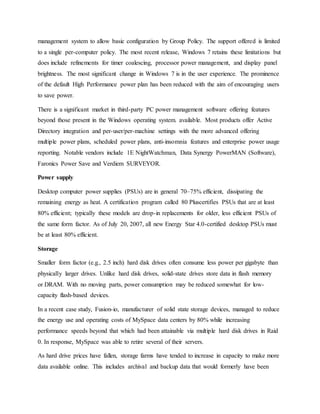 management system to allow basic configuration by Group Policy. The support offered is limited
to a single per-computer policy. The most recent release, Windows 7 retains these limitations but
does include refinements for timer coalescing, processor power management, and display panel
brightness. The most significant change in Windows 7 is in the user experience. The prominence
of the default High Performance power plan has been reduced with the aim of encouraging users
to save power.
There is a significant market in third-party PC power management software offering features
beyond those present in the Windows operating system. available. Most products offer Active
Directory integration and per-user/per-machine settings with the more advanced offering
multiple power plans, scheduled power plans, anti-insomnia features and enterprise power usage
reporting. Notable vendors include 1E NightWatchman, Data Synergy PowerMAN (Software),
Faronics Power Save and Verdiem SURVEYOR.
Power supply
Desktop computer power supplies (PSUs) are in general 70–75% efficient, dissipating the
remaining energy as heat. A certification program called 80 Pluscertifies PSUs that are at least
80% efficient; typically these models are drop-in replacements for older, less efficient PSUs of
the same form factor. As of July 20, 2007, all new Energy Star 4.0-certified desktop PSUs must
be at least 80% efficient.
Storage
Smaller form factor (e.g., 2.5 inch) hard disk drives often consume less power per gigabyte than
physically larger drives. Unlike hard disk drives, solid-state drives store data in flash memory
or DRAM. With no moving parts, power consumption may be reduced somewhat for low-
capacity flash-based devices.
In a recent case study, Fusion-io, manufacturer of solid state storage devices, managed to reduce
the energy use and operating costs of MySpace data centers by 80% while increasing
performance speeds beyond that which had been attainable via multiple hard disk drives in Raid
0. In response, MySpace was able to retire several of their servers.
As hard drive prices have fallen, storage farms have tended to increase in capacity to make more
data available online. This includes archival and backup data that would formerly have been
 