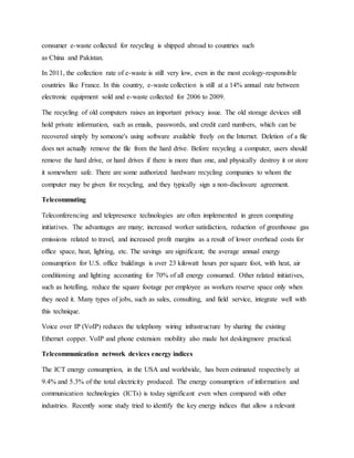 consumer e-waste collected for recycling is shipped abroad to countries such
as China and Pakistan.
In 2011, the collection rate of e-waste is still very low, even in the most ecology-responsible
countries like France. In this country, e-waste collection is still at a 14% annual rate between
electronic equipment sold and e-waste collected for 2006 to 2009.
The recycling of old computers raises an important privacy issue. The old storage devices still
hold private information, such as emails, passwords, and credit card numbers, which can be
recovered simply by someone's using software available freely on the Internet. Deletion of a file
does not actually remove the file from the hard drive. Before recycling a computer, users should
remove the hard drive, or hard drives if there is more than one, and physically destroy it or store
it somewhere safe. There are some authorized hardware recycling companies to whom the
computer may be given for recycling, and they typically sign a non-disclosure agreement.
Telecommuting
Teleconferencing and telepresence technologies are often implemented in green computing
initiatives. The advantages are many; increased worker satisfaction, reduction of greenhouse gas
emissions related to travel, and increased profit margins as a result of lower overhead costs for
office space, heat, lighting, etc. The savings are significant; the average annual energy
consumption for U.S. office buildings is over 23 kilowatt hours per square foot, with heat, air
conditioning and lighting accounting for 70% of all energy consumed. Other related initiatives,
such as hotelling, reduce the square footage per employee as workers reserve space only when
they need it. Many types of jobs, such as sales, consulting, and field service, integrate well with
this technique.
Voice over IP (VoIP) reduces the telephony wiring infrastructure by sharing the existing
Ethernet copper. VoIP and phone extension mobility also made hot deskingmore practical.
Telecommunication network devices energy indices
The ICT energy consumption, in the USA and worldwide, has been estimated respectively at
9.4% and 5.3% of the total electricity produced. The energy consumption of information and
communication technologies (ICTs) is today significant even when compared with other
industries. Recently some study tried to identify the key energy indices that allow a relevant
 