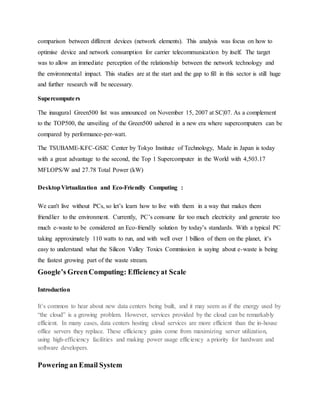 comparison between different devices (network elements). This analysis was focus on how to
optimise device and network consumption for carrier telecommunication by itself. The target
was to allow an immediate perception of the relationship between the network technology and
the environmental impact. This studies are at the start and the gap to fill in this sector is still huge
and further research will be necessary.
Supercomputers
The inaugural Green500 list was announced on November 15, 2007 at SC|07. As a complement
to the TOP500, the unveiling of the Green500 ushered in a new era where supercomputers can be
compared by performance-per-watt.
The TSUBAME-KFC-GSIC Center by Tokyo Institute of Technology, Made in Japan is today
with a great advantage to the second, the Top 1 Supercomputer in the World with 4,503.17
MFLOPS/W and 27.78 Total Power (kW)
DesktopVirtualization and Eco-Friendly Computing :
We can't live without PCs, so let’s learn how to live with them in a way that makes them
friendlier to the environment. Currently, PC’s consume far too much electricity and generate too
much e-waste to be considered an Eco-friendly solution by today’s standards. With a typical PC
taking approximately 110 watts to run, and with well over 1 billion of them on the planet, it’s
easy to understand what the Silicon Valley Toxics Commission is saying about e-waste is being
the fastest growing part of the waste stream.
Google’s GreenComputing: Efficiencyat Scale
Introduction
It’s common to hear about new data centers being built, and it may seem as if the energy used by
“the cloud” is a growing problem. However, services provided by the cloud can be remarkably
efficient. In many cases, data centers hosting cloud services are more efficient than the in-house
office servers they replace. These efficiency gains come from maximizing server utilization,
using high-efficiency facilities and making power usage efficiency a priority for hardware and
software developers.
Powering an Email System
 