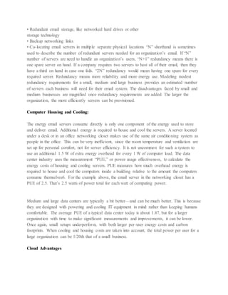 • Redundant email storage, like networked hard drives or other
storage technology
• Backup networking links
• Co-locating email servers in multiple separate physical locations “N” shorthand is sometimes
used to describe the number of redundant servers needed for an organization’s email. If “N”
number of servers are need to handle an organization’s users, “N+1” redundancy means there is
one spare server on hand. If a company requires two servers to host all of their email, then they
have a third on hand in case one fails. “2N” redundancy would mean having one spare for every
required server. Redundancy means more reliability and more energy use. Modeling modest
redundancy requirements for a small, medium and large business provides an estimated number
of servers each business will need for their email system. The disadvantages faced by small and
medium businesses are magnified once redundancy requirements are added. The larger the
organization, the more efficiently servers can be provisioned.
Computer Housing and Cooling:
The energy email servers consume directly is only one component of the energy used to store
and deliver email. Additional energy is required to house and cool the servers. A server located
under a desk or in an office networking closet makes use of the same air conditioning system as
people in the office. This can be very inefficient, since the room temperature and ventilation are
set up for personal comfort, not for server efficiency. It is not uncommon for such a system to
use an additional 1.5 W of extra energy overhead for every 1 W of computer load. The data
center industry uses the measurement “PUE,” or power usage effectiveness, to calculate the
energy costs of housing and cooling servers. PUE measures how much overhead energy is
required to house and cool the computers inside a building relative to the amount the computers
consume themselves6. For the example above, the email server in the networking closet has a
PUE of 2.5. That’s 2.5 watts of power total for each watt of computing power.
Medium and large data centers are typically a bit better—and can be much better. This is because
they are designed with powering and cooling IT equipment in mind rather than keeping humans
comfortable. The average PUE of a typical data center today is about 1.87, but for a larger
organization with time to make significant measurements and improvements, it can be lower.
Once again, small setups underperform, with both larger per-user energy costs and carbon
footprints. When cooling and housing costs are taken into account, the total power per user for a
large organization can be 1/20th that of a small business.
Cloud Advantages
 