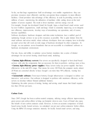 So far, our that large organizations hold an advantage over smaller organizations: they can
provision resources more efficiently and they can operate those computers in more efficient
facilities. Cloud providers take advantage of this efficiency in scale by providing servers for
millions of users—maximizing the utilization of machines while cutting down on the total
number of servers required. The result is fewer machines and less energy over all.
For example, Google has developed Gmail for Google Apps, a cloud-based email service used
by over 4 million organizations, small and large. Gmail is constantly improving as we integrate
new efficiency improvements, develop ways of streamlining our operations, and, of course,
increase capabilities.
Software developers, hardware designers and data center technicians have a unified goal of
optimizing Google services to use as few resources as possible. This is quite distinct from the
usual software and server model, where software developers from one company have to develop
an email server that will work on wide range of hardware developed by other companies. At
Google, we can optimize across boundaries that are not accessible in a traditional software or
hardware development environment.
Our size, focus, and ability to optimize across barriers translates into a series of distinct
advantages for our servers hosting cloud-based email, including:
• Custom, high-efficiency servers: Our servers are specifically designed to host cloud-based
services with only the components that are necessary for them to perform—nothing more or less.
• Custom, high-efficiency power supplies: Many servers today use power supplies that have
efficiencies in the mid-80% range. That means for every 100 Watts the computer needs, almost
20 Watts are converted directly to heat. Google’s are more than 90% efficient, wasting less
energy.
• Custom-built software: From top to bottom, Google infrastructure is designed to deliver our
innovative web services. Our software is designed to perform with maximum efficiency on the
servers we develop without bloated additional features.
Optimizing the entire process of storing, hosting and serving email means that Gmail requires
less than 250 mw per users.
Carbon Costs
Since 2007, Google has been a carbon neutral company, utilizing energy efficient improvements,
green power and carbon offsets to bring our footprint down to zero. Users of Gmail also enjoy
this benefit of zero carbon emission email. However, to form an accurate comparison of cloud-
based versus locally hosted services, we calculated our per-user carbon emissions before offsets.
Using the EPA US average emissions intensity for locally hosted email servers, and using
 