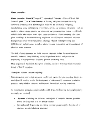 Green computing :
Green computing, Green ICT as per IFG International Federation of Green ICT and IFG
Standard, green IT, or ICT sustainability, is the study and practice of environmentally
sustainable computing or IT. San Murugesan notes that this can include "designing,
manufacturing, using, and disposing of computers, servers, and associated subsystems—such as
monitors, printers, storage devices, and networking and communications systems — efficiently
and effectively with minimal or no impact on the environment. Green computing, also called
green technology, is the environmentally responsible use of computers and related resources.
Such practices include the implementation of energy-efficient central processing units
(CPUs),servers and peripherals as well as reduced resource consumption and proper disposal of
electronic waste (e-waste).
The goals of green computing are similar to green chemistry: reduce the use of hazardous
materials, maximize energy efficiency during the product's lifetime, and promote the
recyclacility or biodegradability of defunct products and factory waste.
Many corporate IT departments have green computing initiatives to reduce the environmental
impact of their IT operations.
Techopedia explains Green Computing:
Green computing aims to attain economic viability and improve the way computing devices are
used. Green IT practices include the development of environmentally sustainable production
practices, energy efficient computers and improved disposal and recycling procedures.
To promote green computing concepts at all possible levels, the following four complementary
approaches are employed:
 Green use: Minimizing the electricity consumption of computers and their peripheral
devices and using them in an eco-friendly manner
 Green disposal: Re-purposing an existing computer or appropriately disposing of, or
recycling, unwanted electronic equipment
 