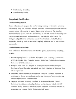  Not fascinating for children.
 Rapid technology change
Education & Certification:
Green computing programs
Degree and postgraduate programs that provide training in a range of information technology
concentrations along with sustainable strategies in an effort to educate students how to build and
maintain systems while reducing its negative impact on the environment. The Australian
National University (ANU) offers "ICT Sustainability" as part of its information technology and
engineering masters programs. Athabasca University offer a similar course "Green ICT
Strategies", adapted from the ANU course notes by Tom Worthington. In the UK, Leeds
Metropolitan University offers an MSc Green Computing program in both full and part-time
access modes.
Green computing certifications
Some certifications demonstrate that an individual has specific green computing knowledge,
including:
 Green Computing Initiative - GCI offers the Certified Green Computing User Specialist
(CGCUS), Certified Green Computing Architect (CGCA) and Certified Green Computing
Professional (CGCP) certifications.
 CompTIA Strata Green IT is designed for IT managers to show that they have good
knowledge of green IT practices and methods and why it is important to incorporate them
into an organization.
 Information Systems Examination Board (ISEB) Foundation Certificate in Green IT is
appropriate for showing an overall understanding and awareness of green computing and
where its implementation can be beneficial.
 Singapore Infocomm Technology Federation (SiTF) Singapore Certified Green IT
Professional is an industry endorsed professional level certification offered with SiTF
authorized training partners. Certification requires completion of a four day instructor-led
core course, plus a one day elective from an authorized vendor.
 