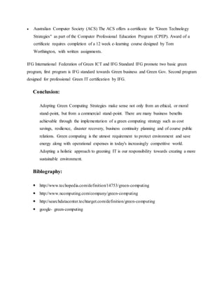  Australian Computer Society (ACS) The ACS offers a certificate for "Green Technology
Strategies" as part of the Computer Professional Education Program (CPEP). Award of a
certificate requires completion of a 12 week e-learning course designed by Tom
Worthington, with written assignments.
IFG International Federation of Green ICT and IFG Standard IFG promote two basic green
program, first program is IFG standard towards Green business and Green Gov. Second program
designed for professional Green IT certification by IFG.
Conclusion:
Adopting Green Computing Strategies make sense not only from an ethical, or moral
stand-point, but from a commercial stand-point. There are many business benefits
achievable through the implementation of a green computing strategy such as cost
savings, resilience, disaster recovery, business continuity planning and of course public
relations. Green computing is the utmost requirement to protect environment and save
energy along with operational expenses in today's increasingly competitive world.
Adopting a holistic approach to greening IT is our responsibility towards creating a more
sustainable environment.
Biblography:
 http://www.techopedia.com/definition/14753/green-computing
 http://www.ncomputing.com/company/green-computing
 http://searchdatacenter.techtarget.com/definition/green-computing
 google- green-computing
 