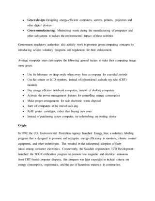  Green design: Designing energy-efficient computers, servers, printers, projectors and
other digital devices
 Green manufacturing: Minimizing waste during the manufacturing of computers and
other subsystems to reduce the environmental impact of these activities
Government regulatory authorities also actively work to promote green computing concepts by
introducing several voluntary programs and regulations for their enforcement.
Average computer users can employ the following general tactics to make their computing usage
more green:
 Use the hibernate or sleep mode when away from a computer for extended periods
 Use flat-screen or LCD monitors, instead of conventional cathode ray tube (CRT)
monitors
 Buy energy efficient notebook computers, instead of desktop computers
 Activate the power management features for controlling energy consumption
 Make proper arrangements for safe electronic waste disposal
 Turn off computers at the end of each day
 Refill printer cartridges, rather than buying new ones
 Instead of purchasing a new computer, try refurbishing an existing device
Origin:
In 1992, the U.S. Environmental Protection Agency launched Energy Star, a voluntary labeling
program that is designed to promote and recognize energy-efficiency in monitors, climate control
equipment, and other technologies. This resulted in the widespread adoption of sleep
mode among consumer electronics. Concurrently, the Swedish organization TCO Development
launched the TCO Certification program to promote low magnetic and electrical emissions
from CRT-based computer displays; this program was later expanded to include criteria on
energy consumption, ergonomics, and the use of hazardous materials in construction.
 
