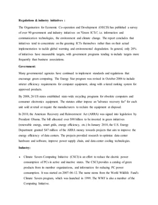 Regulations & industry initiatives :
The Organisation for Economic Co-operation and Development (OECD) has published a survey
of over 90 government and industry initiatives on "Green ICTs", i.e. information and
communication technologies, the environment and climate change. The report concludes that
initiatives tend to concentrate on the greening ICTs themselves rather than on their actual
implementation to tackle global warming and environmental degradation. In general, only 20%
of initiatives have measurable targets, with government programs tending to include targets more
frequently than business associations.
Government:
Many governmental agencies have continued to implement standards and regulations that
encourage green computing. The Energy Star program was revised in October 2006 to include
stricter efficiency requirements for computer equipment, along with a tiered ranking system for
approved products.
By 2008, 26 US states established state-wide recycling programs for obsolete computers and
consumer electronics equipment. The statutes either impose an "advance recovery fee" for each
unit sold at retail or require the manufacturers to reclaim the equipment at disposal.
In 2010, the American Recovery and Reinvestment Act (ARRA) was signed into legislation by
President Obama. The bill allocated over $90 billion to be invested in green initiatives
(renewable energy, smart grids, energy efficiency, etc.) In January 2010, the U.S. Energy
Department granted $47 million of the ARRA money towards projects that aim to improve the
energy efficiency of data centers. The projects provided research to optimize data center
hardware and software, improve power supply chain, and data center cooling technologies.
Industry:
 Climate Savers Computing Initiative (CSCI) is an effort to reduce the electric power
consumption of PCs in active and inactive states. The CSCI provides a catalog of green
products from its member organizations, and information for reducing PC power
consumption. It was started on 2007-06-12. The name stems from the World Wildlife Fund's
Climate Savers program, which was launched in 1999. The WWF is also a member of the
Computing Initiative.
 
