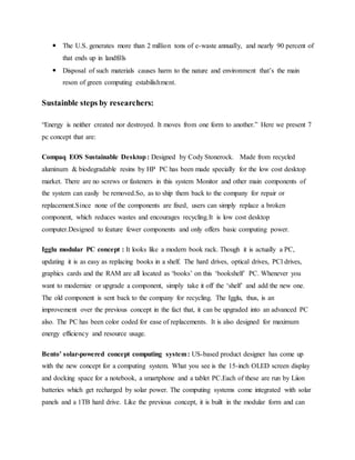  The U.S. generates more than 2 million tons of e-waste annually, and nearly 90 percent of
that ends up in landfills
 Disposal of such materials causes harm to the nature and environment that’s the main
reson of green computing estabilishment.
Sustainble steps by researchers:
“Energy is neither created nor destroyed. It moves from one form to another.” Here we present 7
pc concept that are:
Compaq EOS Sustainable Desktop: Designed by Cody Stonerock. Made from recycled
aluminum & biodegradable resins by HP PC has been made specially for the low cost desktop
market. There are no screws or fasteners in this system Monitor and other main components of
the system can easily be removed.So, as to ship them back to the company for repair or
replacement.Since none of the components are fixed, users can simply replace a broken
component, which reduces wastes and encourages recycling.It is low cost desktop
computer.Designed to feature fewer components and only offers basic computing power.
Igglu modular PC concept : It looks like a modern book rack. Though it is actually a PC,
updating it is as easy as replacing books in a shelf. The hard drives, optical drives, PCl drives,
graphics cards and the RAM are all located as ‘books’ on this ‘bookshelf’ PC. Whenever you
want to modernize or upgrade a component, simply take it off the ‘shelf’ and add the new one.
The old component is sent back to the company for recycling. The Igglu, thus, is an
improvement over the previous concept in the fact that, it can be upgraded into an advanced PC
also. The PC has been color coded for ease of replacements. It is also designed for maximum
energy efficiency and resource usage.
Bento’ solar-powered concept computing system: US-based product designer has come up
with the new concept for a computing system. What you see is the 15-inch OLED screen display
and docking space for a notebook, a smartphone and a tablet PC.Each of these are run by Liion
batteries which get recharged by solar power. The computing systems come integrated with solar
panels and a 1TB hard drive. Like the previous concept, it is built in the modular form and can
 