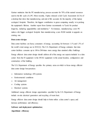 Gartner maintains that the PC manufacturing process accounts for 70% of the natural resources
used in the life cycle of a PC. More recently, Fujitsu released a Life Cycle Assessment (LCA) of
a desktop that show that manufacturing and end of life accounts for the majority of this laptop
ecological footprint. Therefore, the biggest contribution to green computing usually is to prolong
the equipment's lifetime. Another report from Gartner recommends to "Look for product
longevity, including upgradability and modularity." For instance, manufacturing a new PC
makes a far bigger ecological footprint than manufacturing a new RAM module to upgrade an
existing one.
Data center design:
Data center facilities are heavy consumers of energy, accounting for between 1.1% and 1.5% of
the world’s total energy use in 2010 [1]. The U.S. Department of Energy estimates that data
center facilities consume up to 100 to 200 times more energy than standard office buildings
Energy efficient data center design should address all of the energy use aspects included in a data
center: from the IT equipment to the HVAC equipment to the actual location, configuration and
construction of the building.
The U.S. Department of Energy specifies five primary areas on which to focus energy efficient
data center design best practices:
 Information technology (IT) systems
 Environmental conditions
 Air management
 Cooling systems
 Electrical systems
Additional energy efficient design opportunities specified by the U.S. Department of Energy
include on-site electrical generation and recycling of waste heat.
Energy efficient data center design should help to better utilize a data center’s space, and
increase performance and efficiency.
Software and deployment optimization:
Algorithmic efficiency
 