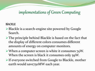 BlACKLE
Blackle is a search-engine site powered by Google
Search.
The principle behind Blackle is based on the fact that
the display of different colors consumes different
amounts of energy on computer monitors.
When a computer screen is white it consumes 74W.
When the screen is black it consumes only 59W.
If everyone switched from Google to Blackle, mother
earth would save750MW each year.
implementations of Green Computing
 