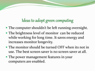 Ideas to adopt green computing
 The computer shouldn’t be left running overnight.
 The brightness level of monitor can be reduced
while working for long time. It saves energy and
increases monitor longevity.
 The monitor should be turned OFF when its not in
use. The best screen saver is no screen saver at all.
 The power management features in your
computers are enabled.
 