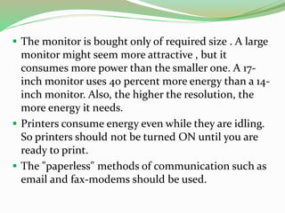  The monitor is bought only of required size . A large
monitor might seem more attractive , but it
consumes more power than the smaller one. A 17-
inch monitor uses 40 percent more energy than a 14-
inch monitor. Also, the higher the resolution, the
more energy it needs.
 Printers consume energy even while they are idling.
So printers should not be turned ON until you are
ready to print.
 The "paperless" methods of communication such as
email and fax-modems should be used.
 