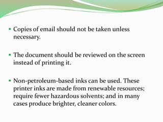 Copies of email should not be taken unless
necessary.
 The document should be reviewed on the screen
instead of printing it.
 Non-petroleum-based inks can be used. These
printer inks are made from renewable resources;
require fewer hazardous solvents; and in many
cases produce brighter, cleaner colors.
 