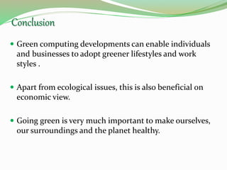 Conclusion
 Green computing developments can enable individuals
and businesses to adopt greener lifestyles and work
styles .
 Apart from ecological issues, this is also beneficial on
economic view.
 Going green is very much important to make ourselves,
our surroundings and the planet healthy.
 